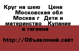 Круг на шею  › Цена ­ 300 - Московская обл., Москва г. Дети и материнство » Купание и гигиена   